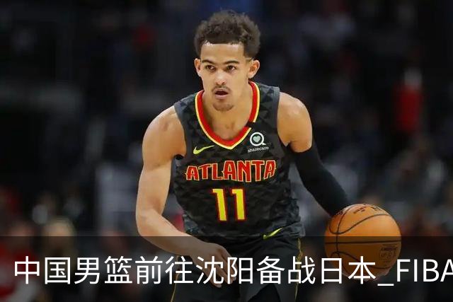 中国男篮前往沈阳备战日本 FIBA高度评价杨瀚森