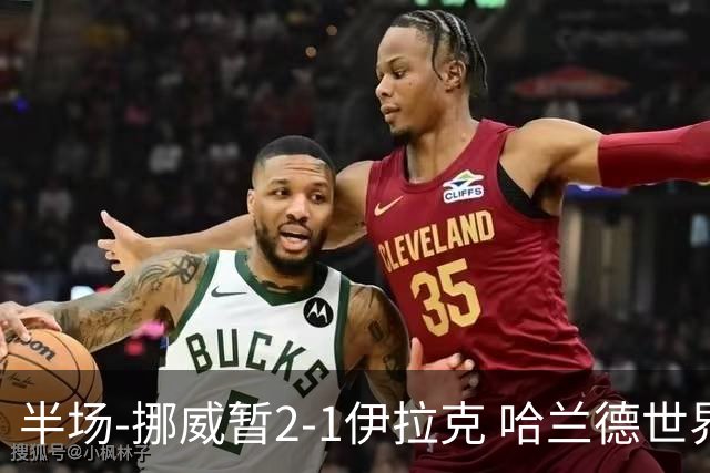 半场-挪威暂2-1伊拉克 哈兰德世界杯首秀梅开二度侯赛因破门