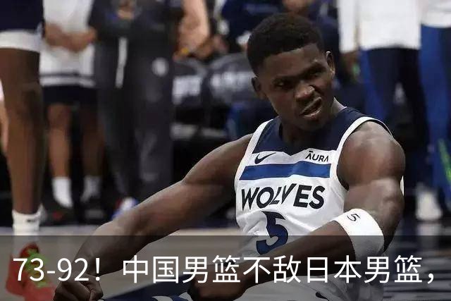 73-92！中国男篮不敌日本男篮，三分崩盘+心态急躁，致命短板彻底暴露