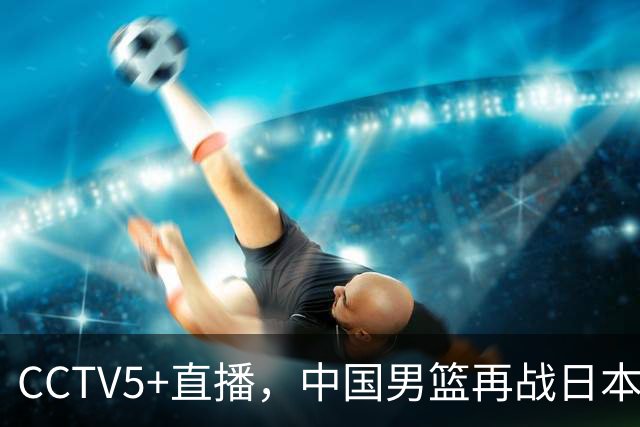CCTV5+直播，中国男篮再战日本，12人名单基本确定，郭士强欲带队双杀对手